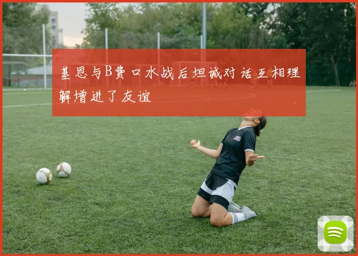 基恩与B费口水战后坦诚对话互相理解增进了友谊