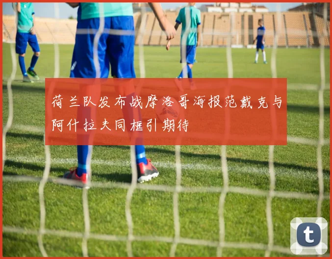 荷兰队发布战摩洛哥海报范戴克与阿什拉夫同框引期待
