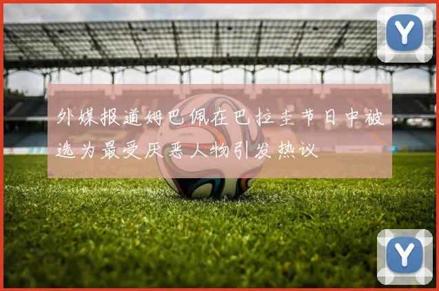 外媒报道姆巴佩在巴拉圭节日中被选为最受厌恶人物引发热议