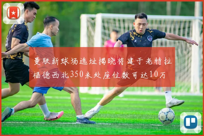 曼联新球场选址揭晓将建于老特拉福德西北350米处座位数可达10万
