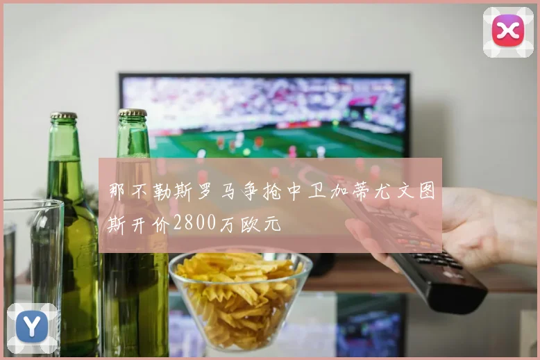 那不勒斯罗马争抢中卫加蒂尤文图斯开价2800万欧元