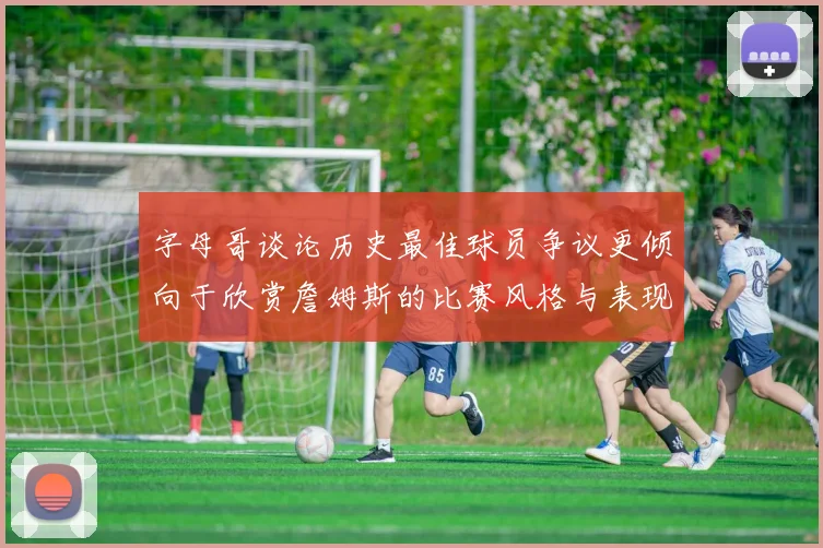 字母哥谈论历史最佳球员争议更倾向于欣赏詹姆斯的比赛风格与表现