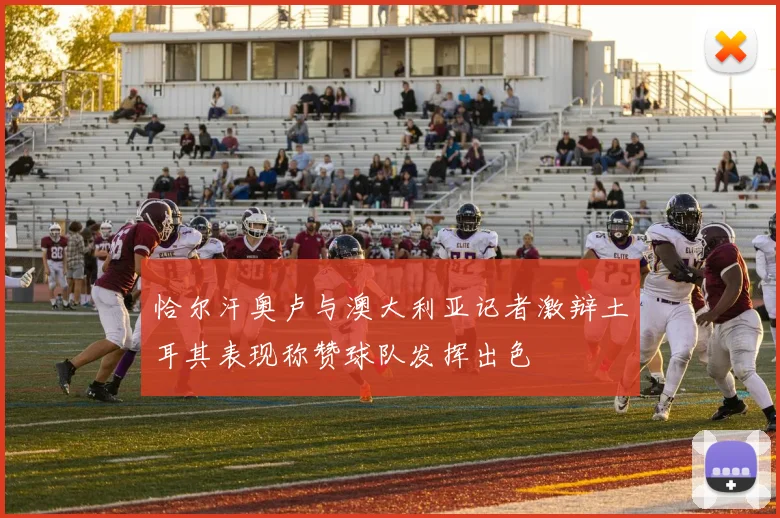 恰尔汗奥卢与澳大利亚记者激辩土耳其表现称赞球队发挥出色