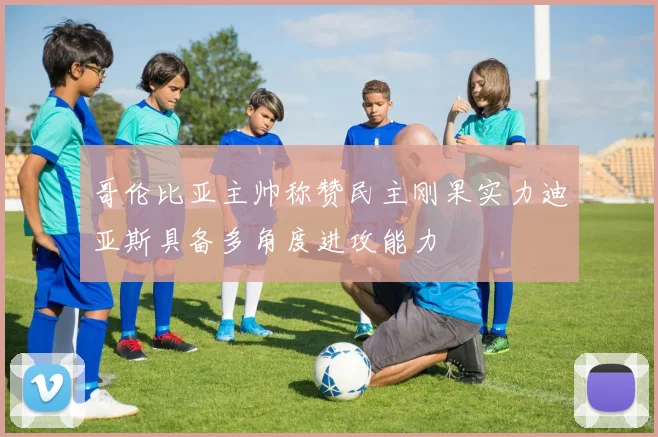 哥伦比亚主帅称赞民主刚果实力迪亚斯具备多角度进攻能力