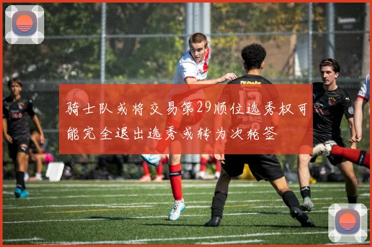 骑士队或将交易第29顺位选秀权可能完全退出选秀或转为次轮签