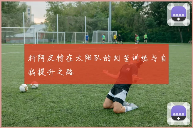 科阿皮特在太阳队的刻苦训练与自我提升之路