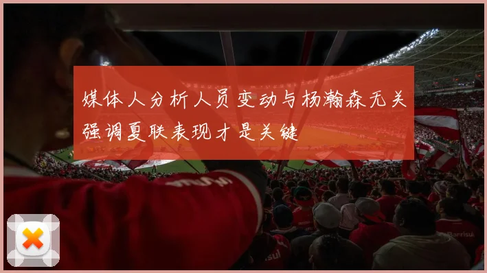 媒体人分析人员变动与杨瀚森无关强调夏联表现才是关键