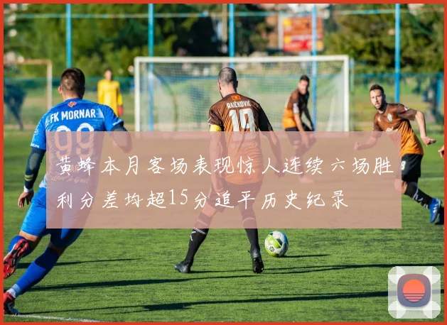 黄蜂本月客场表现惊人连续六场胜利分差均超15分追平历史纪录