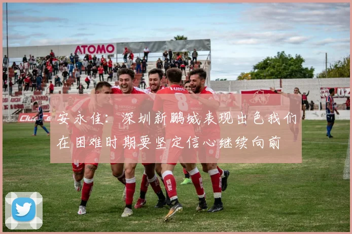 安永佳：深圳新鹏城表现出色我们在困难时期要坚定信心继续向前