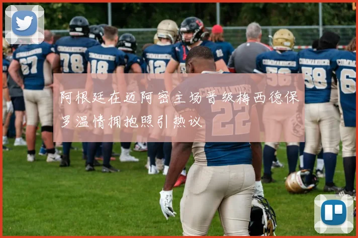 阿根廷在迈阿密主场晋级梅西德保罗温情拥抱照引热议